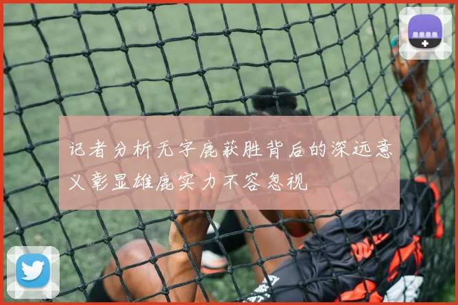 记者分析无字鹿获胜背后的深远意义彰显雄鹿实力不容忽视
