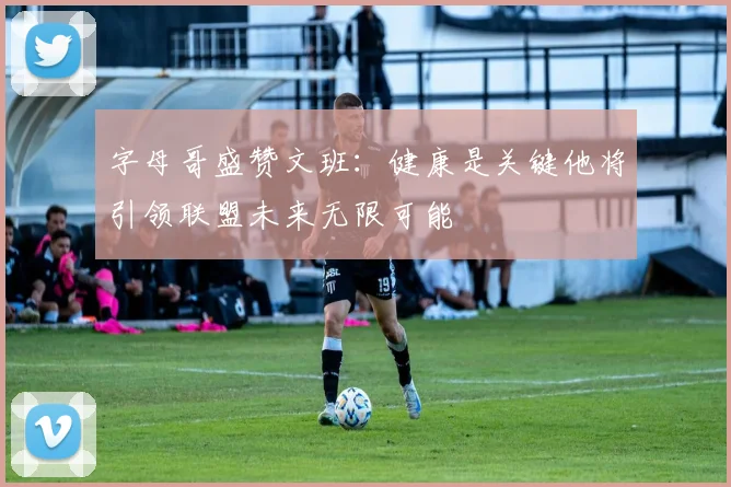 字母哥盛赞文班：健康是关键他将引领联盟未来无限可能