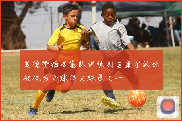 基德赞扬活塞队训练刻苦康宁汉姆被视为全球顶尖球员之一