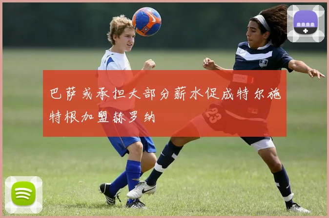 巴萨或承担大部分薪水促成特尔施特根加盟赫罗纳