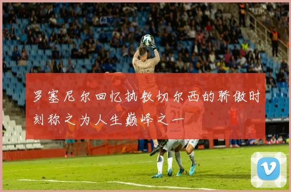 罗塞尼尔回忆执教切尔西的骄傲时刻称之为人生巅峰之一
