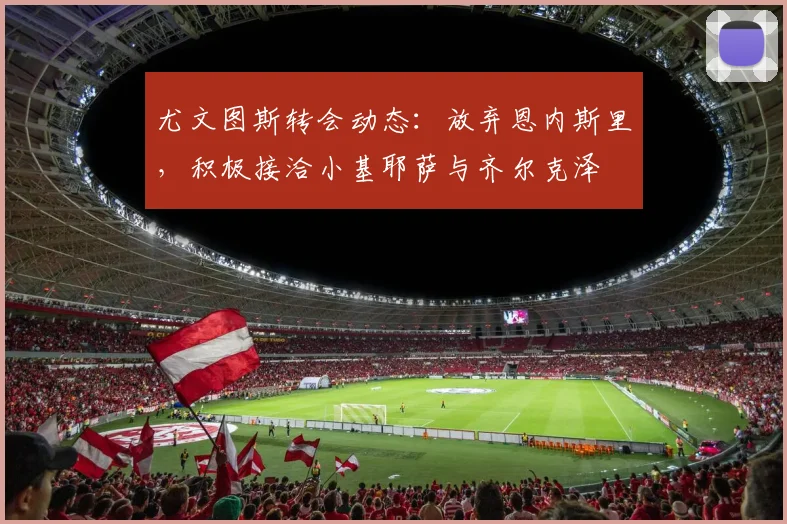 尤文图斯转会动态：放弃恩内斯里，积极接洽小基耶萨与齐尔克泽