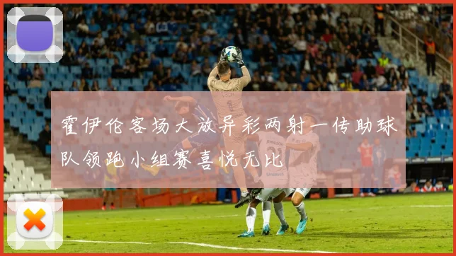 霍伊伦客场大放异彩两射一传助球队领跑小组赛喜悦无比