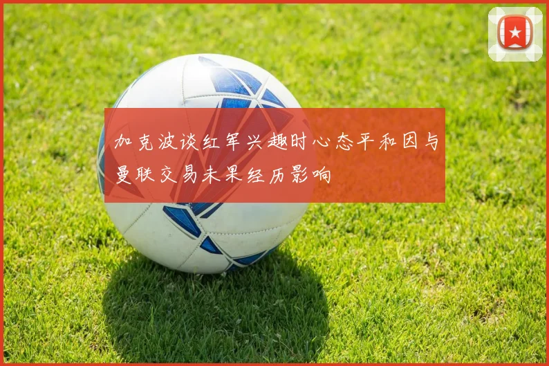 加克波谈红军兴趣时心态平和因与曼联交易未果经历影响