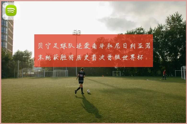 贝宁足球队逆袭南非和尼日利亚若末轮获胜将历史首次晋级世界杯