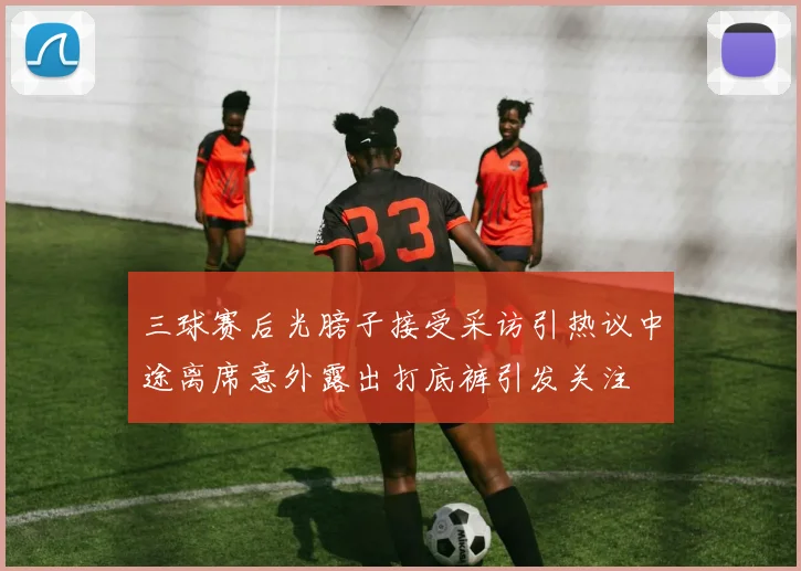 三球赛后光膀子接受采访引热议中途离席意外露出打底裤引发关注