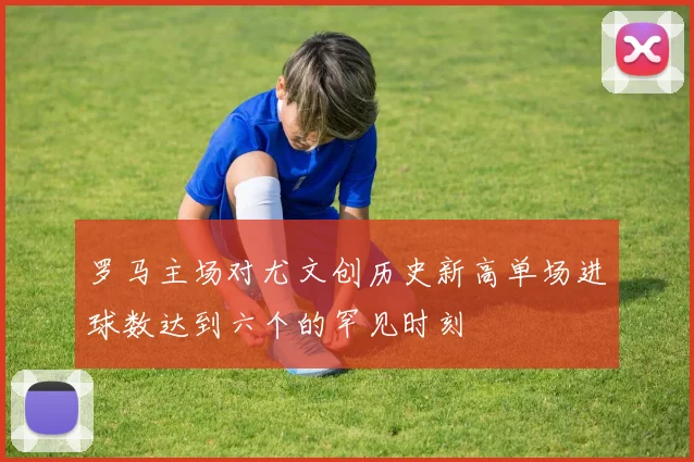 罗马主场对尤文创历史新高单场进球数达到六个的罕见时刻