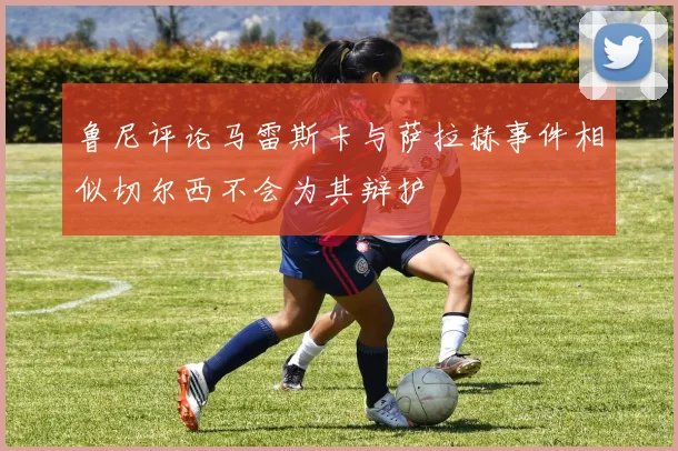 鲁尼评论马雷斯卡与萨拉赫事件相似切尔西不会为其辩护
