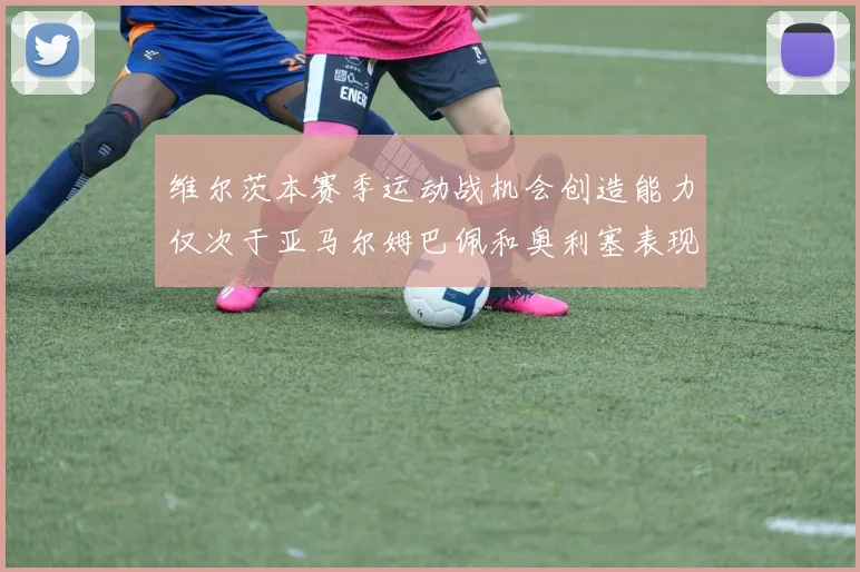 维尔茨本赛季运动战机会创造能力仅次于亚马尔姆巴佩和奥利塞表现突出
